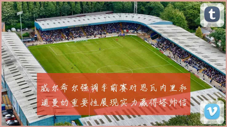 威尔希尔强调季前赛对恩瓦内里和道曼的重要性展现实力赢得塔帅信任