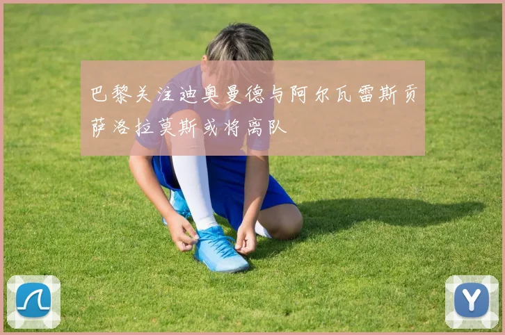 巴黎关注迪奥曼德与阿尔瓦雷斯贡萨洛拉莫斯或将离队