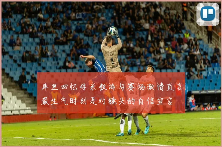 库里回忆母亲教诲与赛场激情直言最生气时刻是对镜头的自信宣言