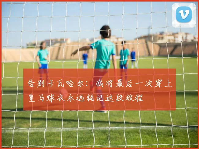 告别卡瓦哈尔：我将最后一次穿上皇马球衣永远铭记这段旅程