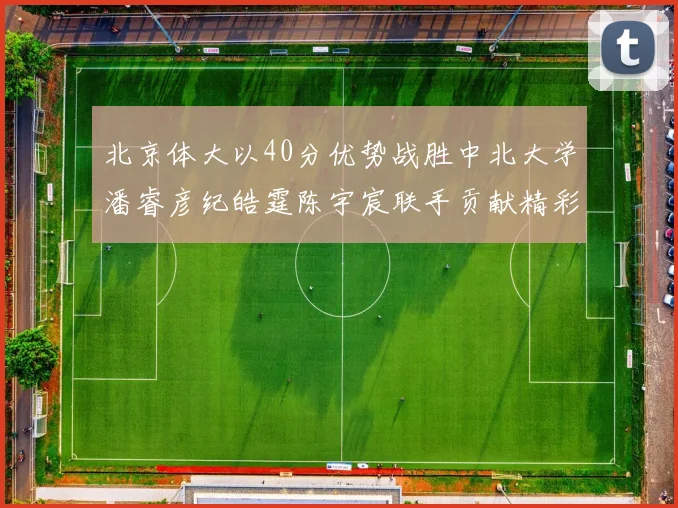 北京体大以40分优势战胜中北大学潘睿彦纪皓霆陈宇宸联手贡献精彩表现