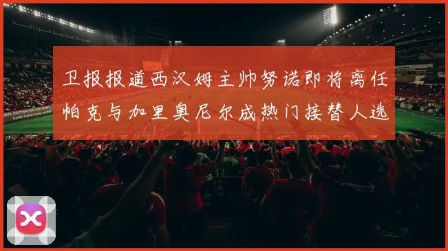 卫报报道西汉姆主帅努诺即将离任帕克与加里奥尼尔成热门接替人选