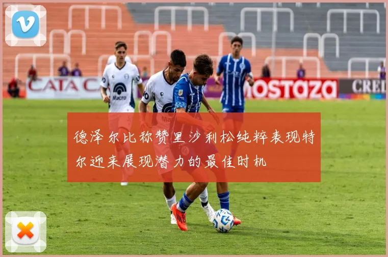 德泽尔比称赞里沙利松纯粹表现特尔迎来展现潜力的最佳时机