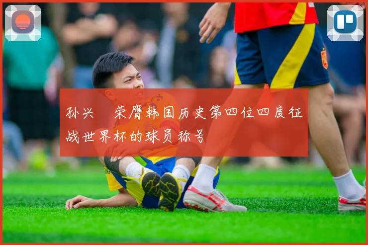 孙兴慜荣膺韩国历史第四位四度征战世界杯的球员称号