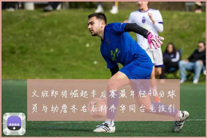 文班即将崛起季后赛最年轻40分球员与幼詹齐名东科乔华同台竞技引关注