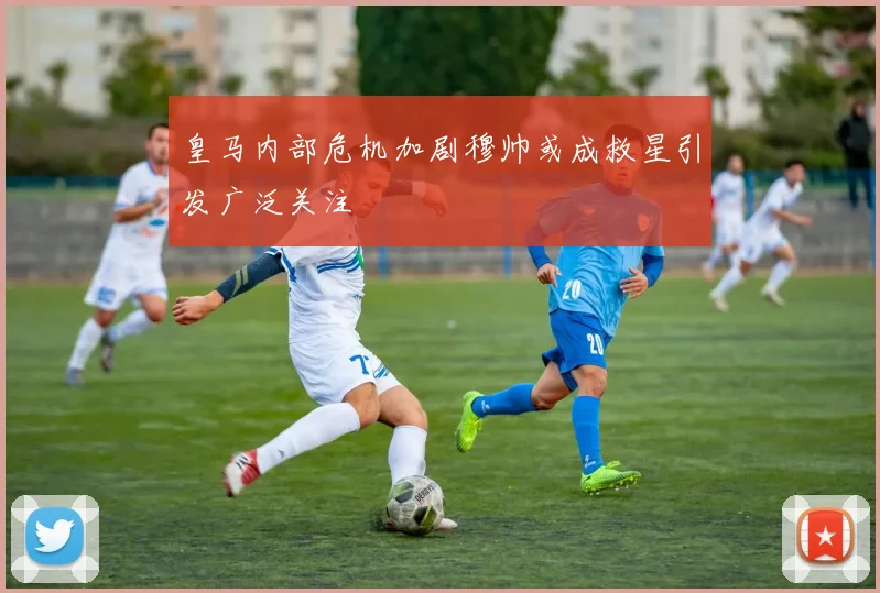 皇马内部危机加剧穆帅或成救星引发广泛关注