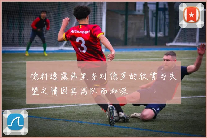 德科透露弗里克对德罗的欣赏与失望之情因其离队而加深